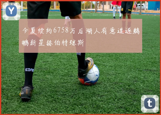 今夏续约6758万后湖人有意追逐鹈鹕新星赫伯特琼斯