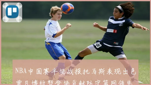 NBA中国赛半场战报托马斯表现出色曾凡博短暂登场贡献防守篮网领先太阳