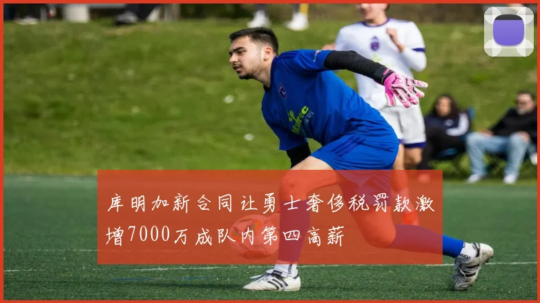 库明加新合同让勇士奢侈税罚款激增7000万成队内第四高薪