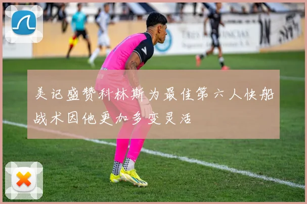 美记盛赞科林斯为最佳第六人快船战术因他更加多变灵活