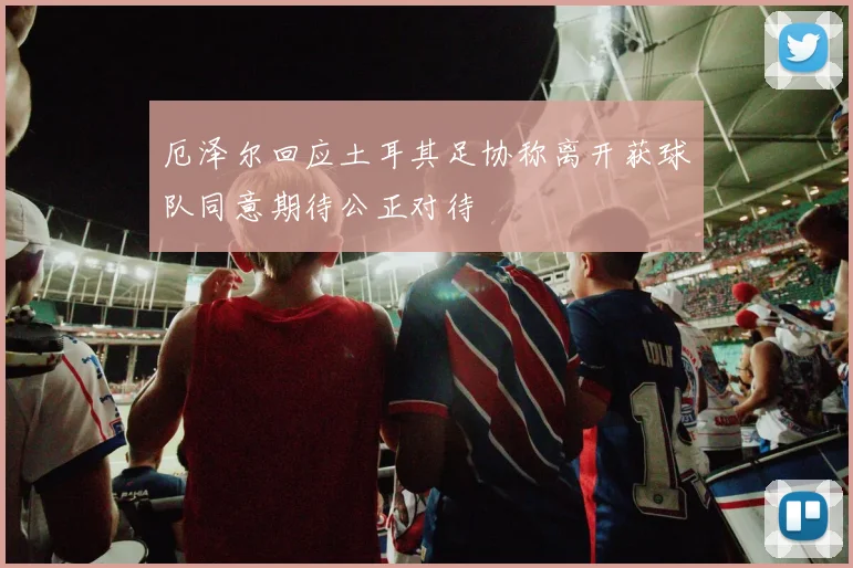 厄泽尔回应土耳其足协称离开获球队同意期待公正对待