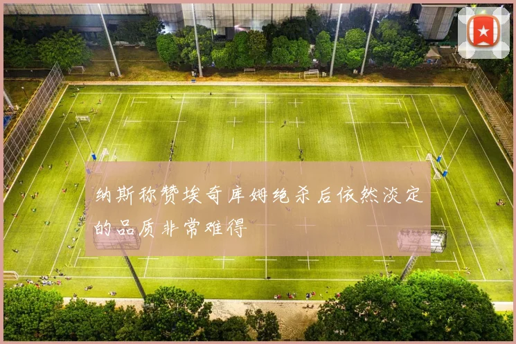 纳斯称赞埃奇库姆绝杀后依然淡定的品质非常难得