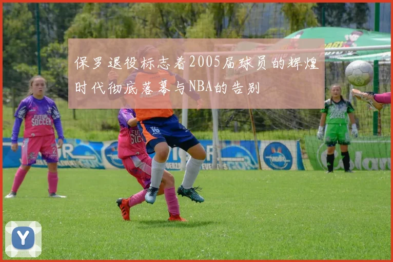 保罗退役标志着2005届球员的辉煌时代彻底落幕与NBA的告别