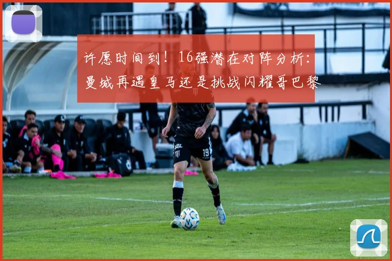 许愿时间到！16强潜在对阵分析：曼城再遇皇马还是挑战闪耀哥巴黎或对决巴萨