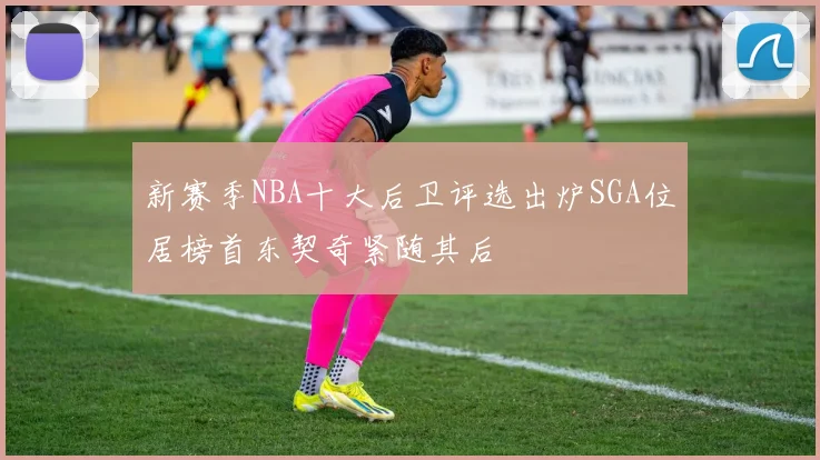 新赛季NBA十大后卫评选出炉SGA位居榜首东契奇紧随其后