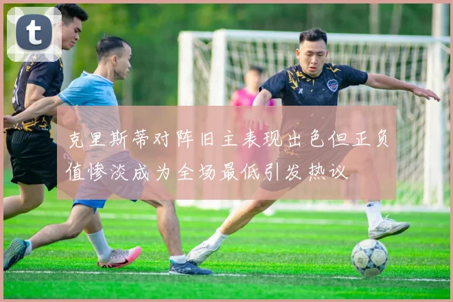 克里斯蒂对阵旧主表现出色但正负值惨淡成为全场最低引发热议