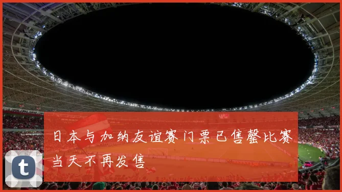 日本与加纳友谊赛门票已售罄比赛当天不再发售