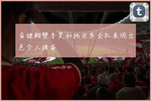 黄健翔赞李昊如托尔多全队表现出色令人振奋