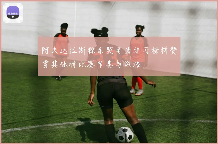 阿夫达拉斯称东契奇为学习榜样赞赏其独特比赛节奏与风格