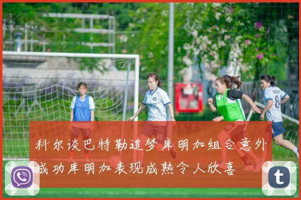 科尔谈巴特勒追梦库明加组合意外成功库明加表现成熟令人欣喜