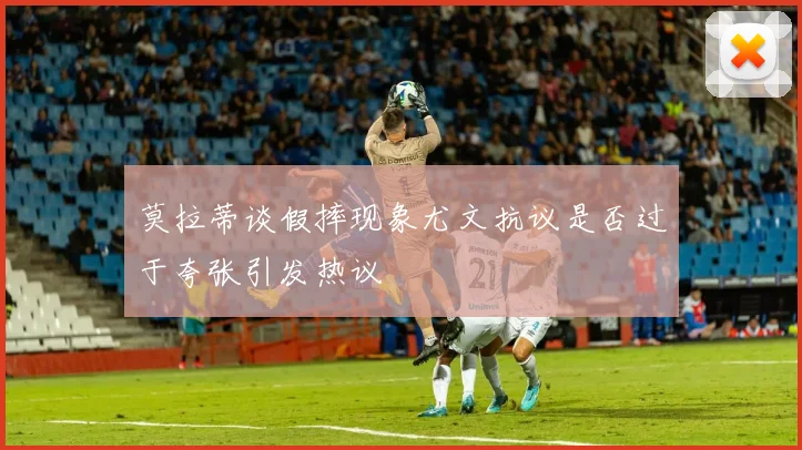 莫拉蒂谈假摔现象尤文抗议是否过于夸张引发热议