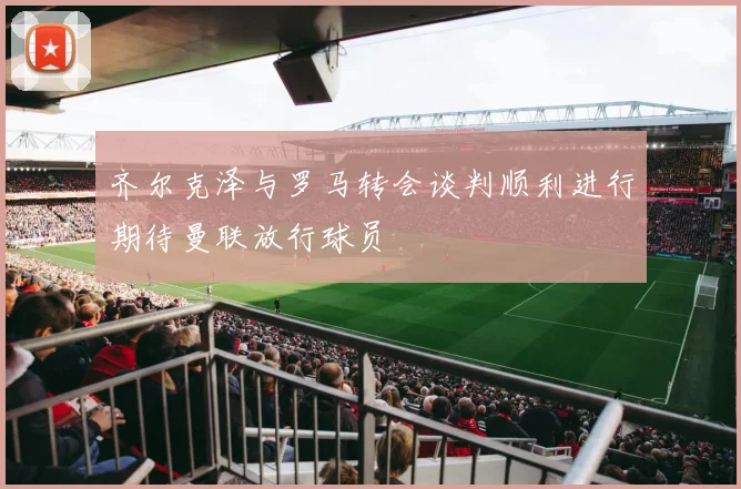 齐尔克泽与罗马转会谈判顺利进行期待曼联放行球员