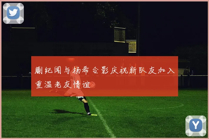 蒯纪闻与杨希合影庆祝新队友加入重温老友情谊