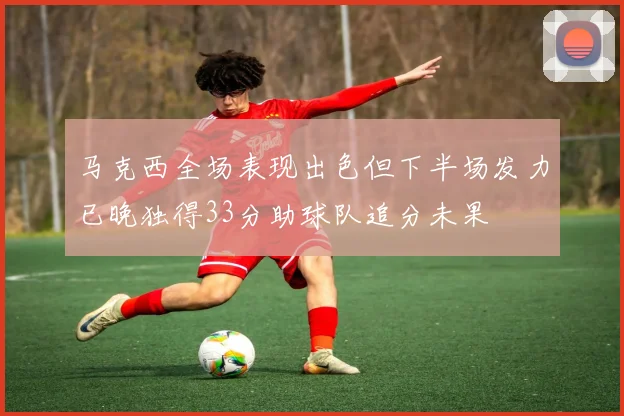 马克西全场表现出色但下半场发力已晚独得33分助球队追分未果