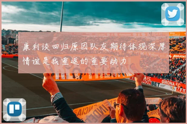 康利谈回归原因队友期待体现深厚情谊是我重返的重要动力