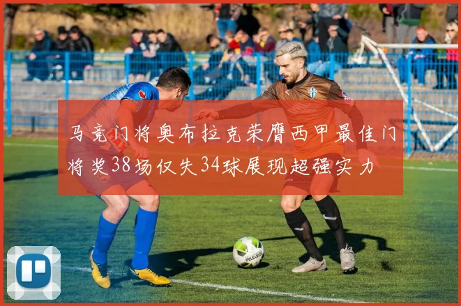 马竞门将奥布拉克荣膺西甲最佳门将奖38场仅失34球展现超强实力