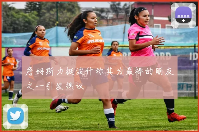 詹姆斯力挺波什称其为最棒的朋友之一引发热议