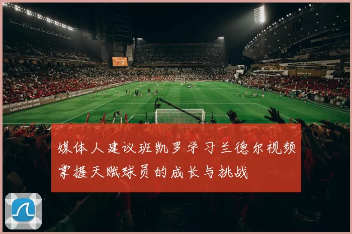 媒体人建议班凯罗学习兰德尔视频掌握天赋球员的成长与挑战