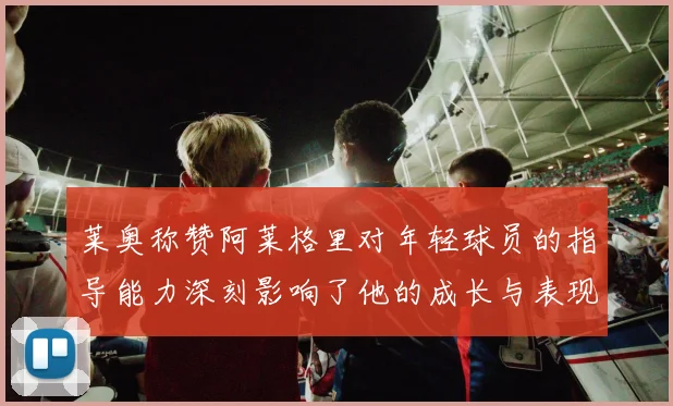 莱奥称赞阿莱格里对年轻球员的指导能力深刻影响了他的成长与表现