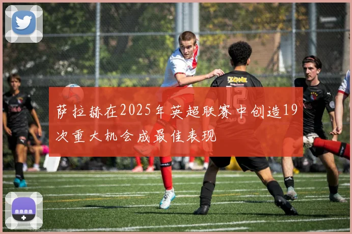 萨拉赫在2025年英超联赛中创造19次重大机会成最佳表现
