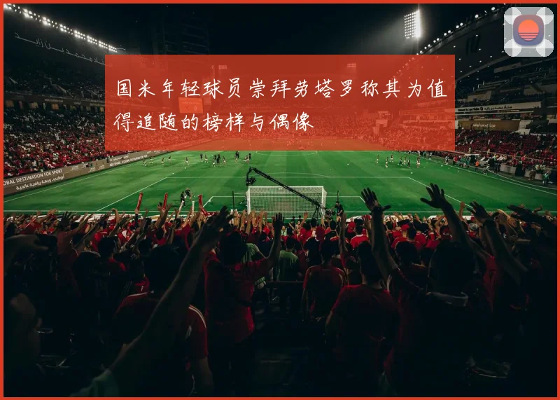 国米年轻球员崇拜劳塔罗称其为值得追随的榜样与偶像