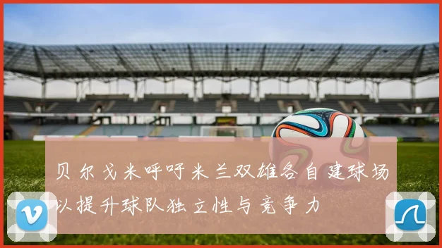 贝尔戈米呼吁米兰双雄各自建球场以提升球队独立性与竞争力
