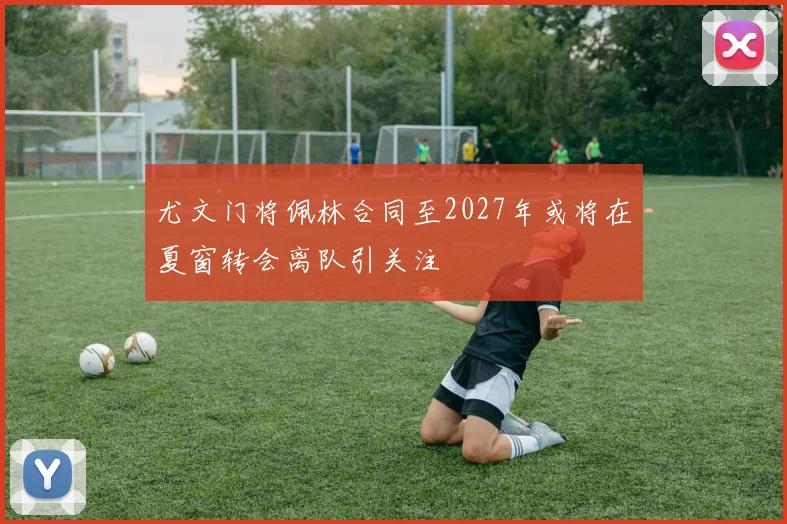 尤文门将佩林合同至2027年或将在夏窗转会离队引关注